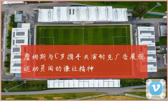 詹姆斯与C罗携手共演耐克广告展现运动员间的谦让精神