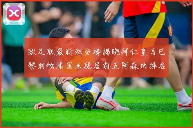 欧足联最新积分榜揭晓拜仁皇马巴黎利物浦国米稳居前五阿森纳排名第七