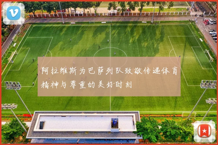 阿拉维斯为巴萨列队致敬传递体育精神与尊重的美好时刻
