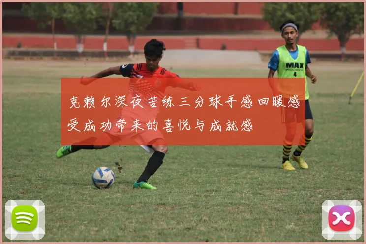 克赖尔深夜苦练三分球手感回暖感受成功带来的喜悦与成就感