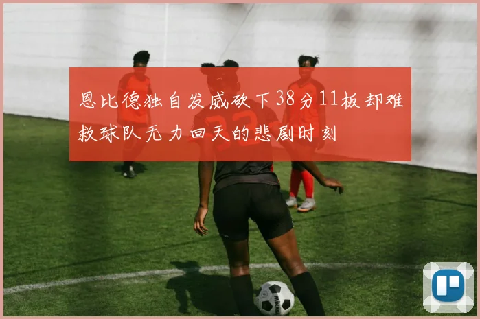 恩比德独自发威砍下38分11板却难救球队无力回天的悲剧时刻