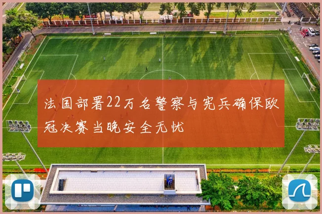 法国部署22万名警察与宪兵确保欧冠决赛当晚安全无忧