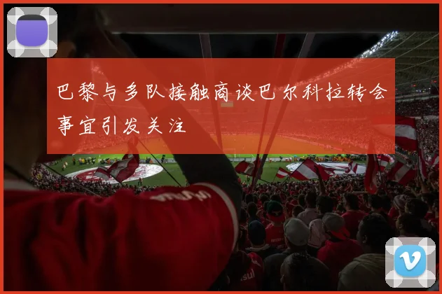 巴黎与多队接触商谈巴尔科拉转会事宜引发关注