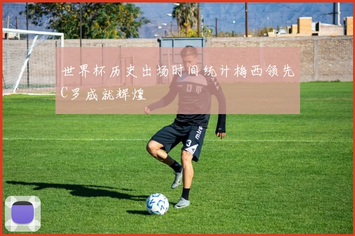 世界杯历史出场时间统计梅西领先C罗成就辉煌