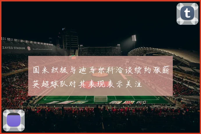 国米积极与迪马尔科洽谈续约涨薪英超球队对其表现表示关注