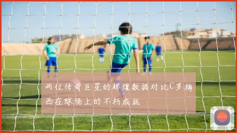 两位传奇巨星的辉煌数据对比C罗梅西在球场上的不朽成就