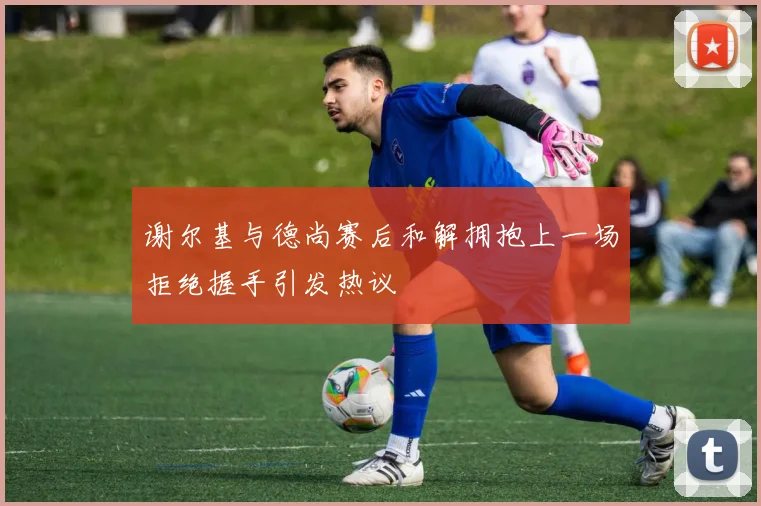 谢尔基与德尚赛后和解拥抱上一场拒绝握手引发热议