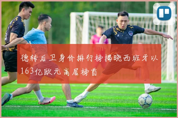 德转后卫身价排行榜揭晓西班牙以163亿欧元高居榜首