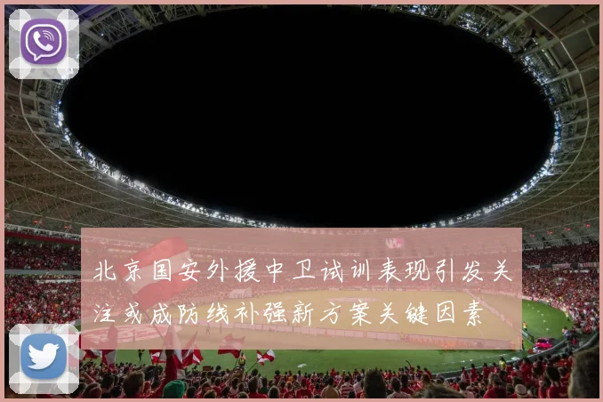 北京国安外援中卫试训表现引发关注或成防线补强新方案关键因素