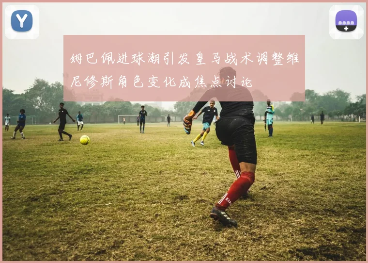 姆巴佩进球潮引发皇马战术调整维尼修斯角色变化成焦点讨论