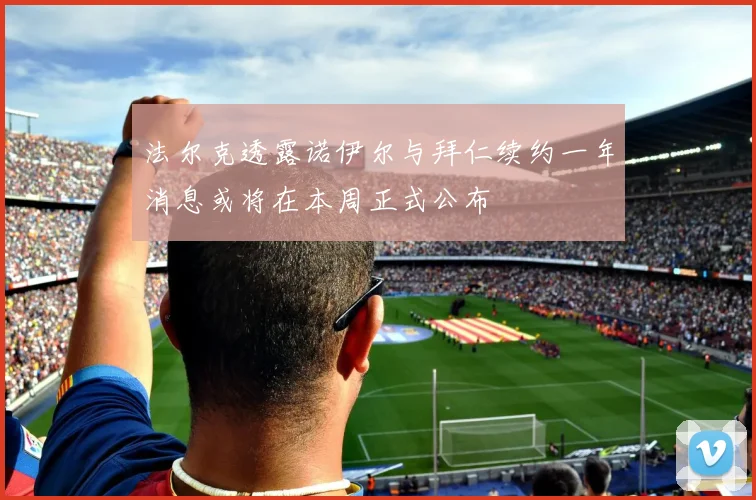 法尔克透露诺伊尔与拜仁续约一年消息或将在本周正式公布