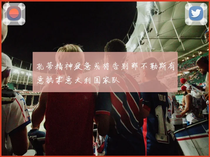 孔蒂精神疲惫或将告别那不勒斯有意执掌意大利国家队