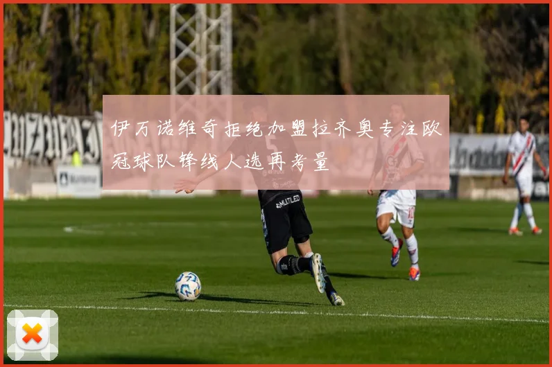伊万诺维奇拒绝加盟拉齐奥专注欧冠球队锋线人选再考量