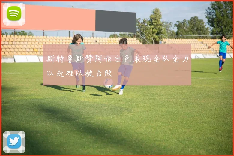 斯特鲁斯赞阿伦出色表现全队全力以赴难以被击败