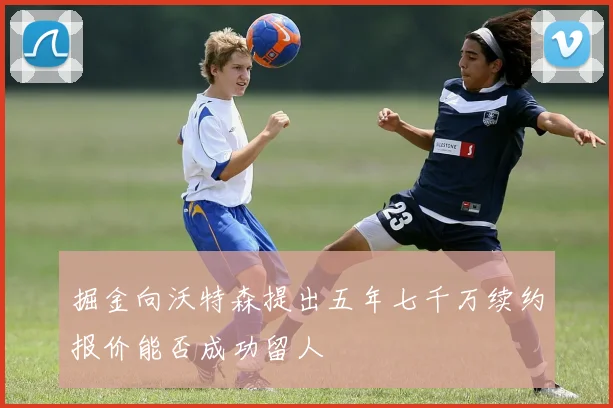掘金向沃特森提出五年七千万续约报价能否成功留人