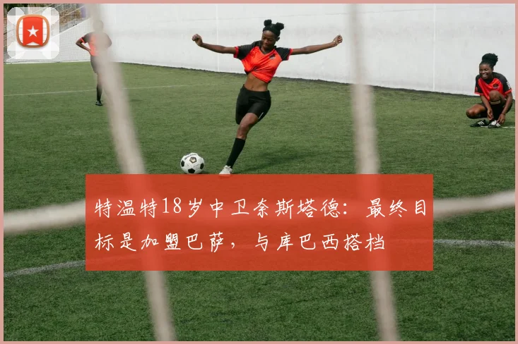 特温特18岁中卫奈斯塔德：最终目标是加盟巴萨，与库巴西搭档