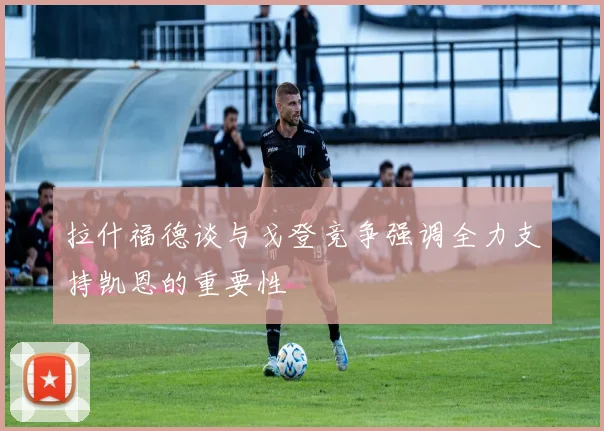 拉什福德谈与戈登竞争强调全力支持凯恩的重要性