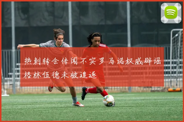 热刺转会传闻不实罗马诺权威辟谣格林伍德未被追逐