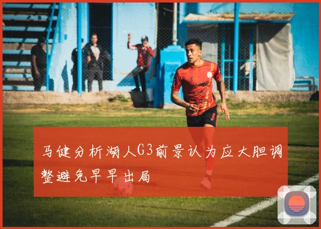 马健分析湖人G3前景认为应大胆调整避免早早出局